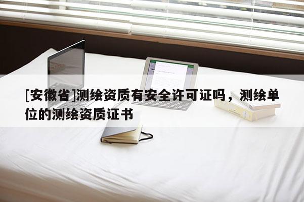 [安徽省]測繪資質有安全許可證嗎，測繪單位的測繪資質證書