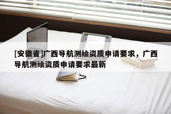 [安徽省]廣西導航測繪資質申請要求，廣西導航測繪資質申請要求最新