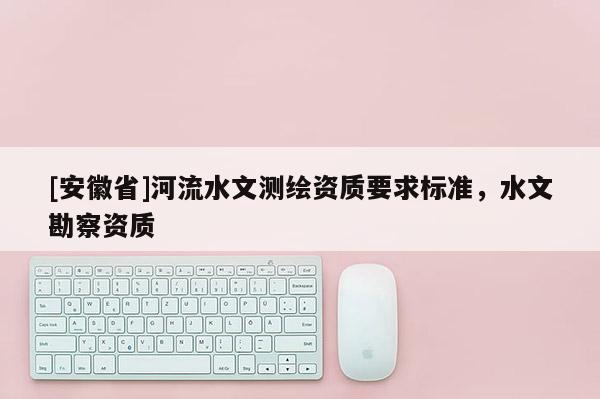 [安徽省]河流水文測繪資質(zhì)要求標(biāo)準(zhǔn)，水文勘察資質(zhì)