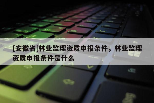 [安徽省]林業監理資質申報條件，林業監理資質申報條件是什么