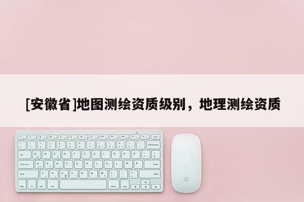 [安徽省]地圖測繪資質級別，地理測繪資質