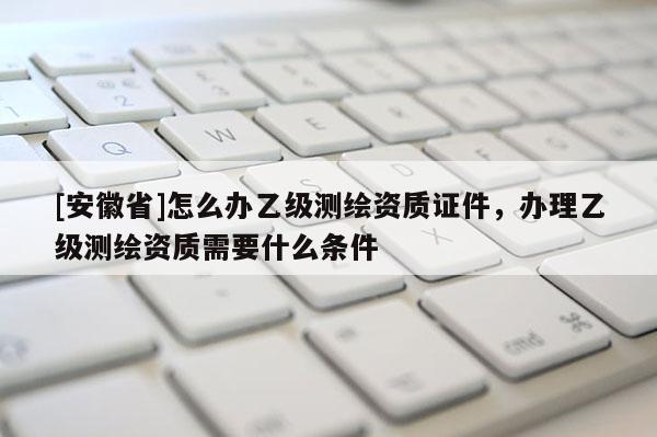 [安徽省]怎么辦乙級測繪資質(zhì)證件，辦理乙級測繪資質(zhì)需要什么條件