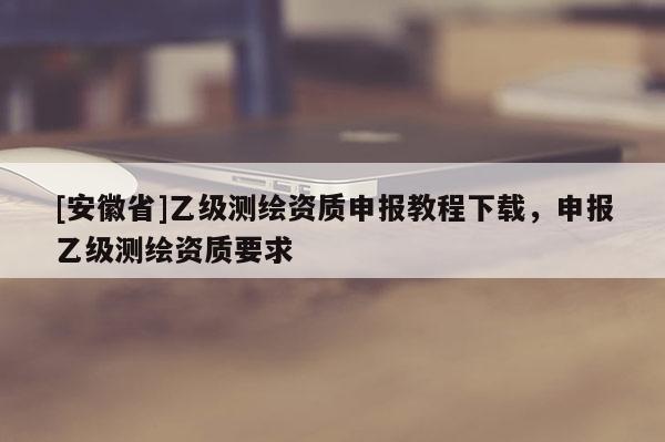 [安徽省]乙級測繪資質申報教程下載，申報乙級測繪資質要求