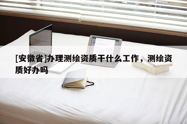 [安徽省]辦理測繪資質干什么工作，測繪資質好辦嗎