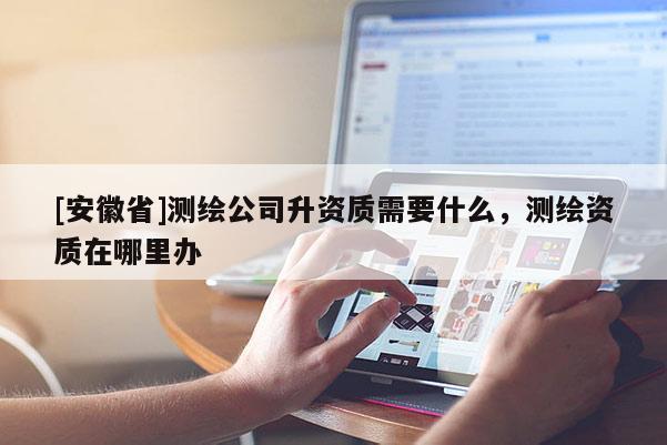 [安徽省]測繪公司升資質需要什么，測繪資質在哪里辦