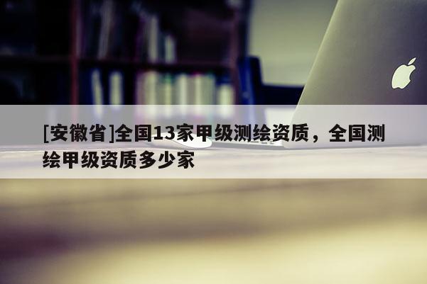 [安徽省]全國(guó)13家甲級(jí)測(cè)繪資質(zhì)，全國(guó)測(cè)繪甲級(jí)資質(zhì)多少家