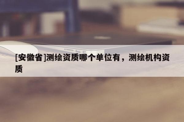 [安徽省]測(cè)繪資質(zhì)哪個(gè)單位有，測(cè)繪機(jī)構(gòu)資質(zhì)
