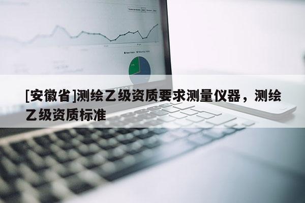 [安徽省]測(cè)繪乙級(jí)資質(zhì)要求測(cè)量?jī)x器，測(cè)繪乙級(jí)資質(zhì)標(biāo)準(zhǔn)