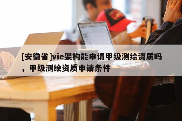 [安徽省]vie架構能申請甲級測繪資質嗎，甲級測繪資質申請條件