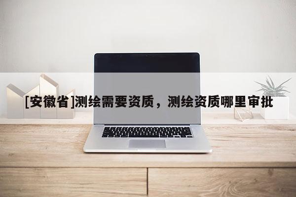 [安徽省]測繪需要資質，測繪資質哪里審批