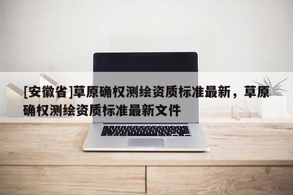 [安徽省]草原確權測繪資質標準最新，草原確權測繪資質標準最新文件