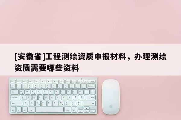 [安徽省]工程測(cè)繪資質(zhì)申報(bào)材料，辦理測(cè)繪資質(zhì)需要哪些資料