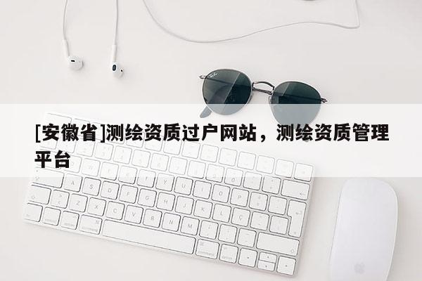 [安徽省]測(cè)繪資質(zhì)過戶網(wǎng)站，測(cè)繪資質(zhì)管理平臺(tái)