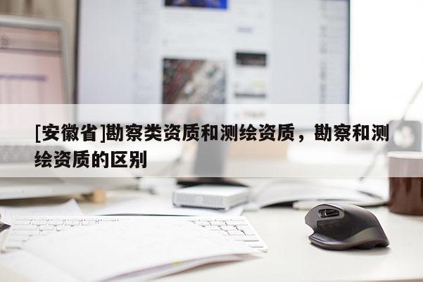 [安徽省]勘察類資質和測繪資質，勘察和測繪資質的區別