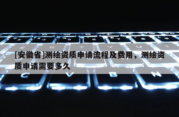 [安徽省]測繪資質申請流程及費用，測繪資質申請需要多久