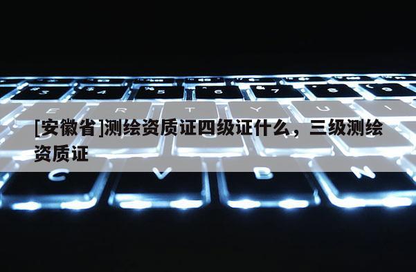 [安徽省]測繪資質證四級證什么，三級測繪資質證