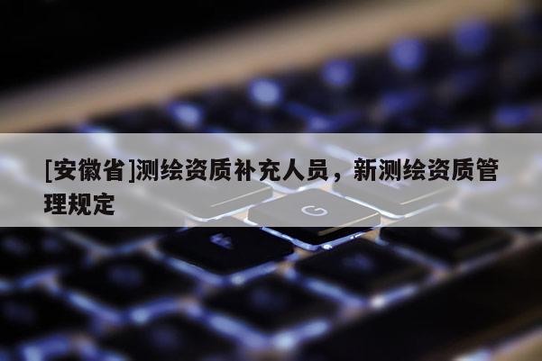 [安徽省]測(cè)繪資質(zhì)補(bǔ)充人員，新測(cè)繪資質(zhì)管理規(guī)定