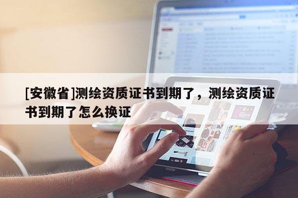 [安徽省]測繪資質證書到期了，測繪資質證書到期了怎么換證