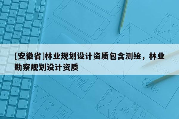 [安徽省]林業(yè)規(guī)劃設計資質包含測繪，林業(yè)勘察規(guī)劃設計資質