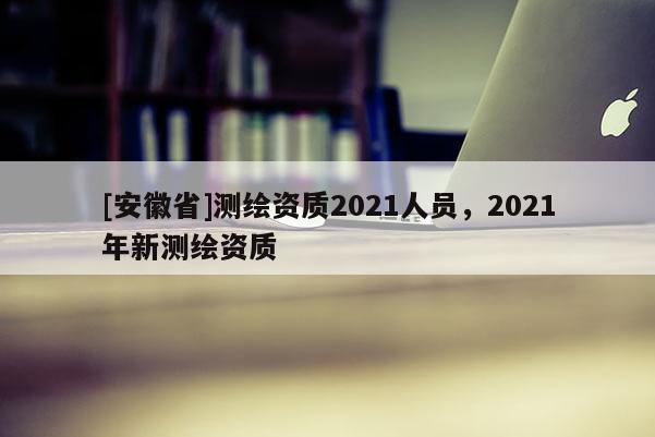 [安徽省]測(cè)繪資質(zhì)2021人員，2021年新測(cè)繪資質(zhì)