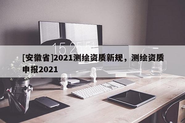 [安徽省]2021測繪資質(zhì)新規(guī)，測繪資質(zhì)申報2021
