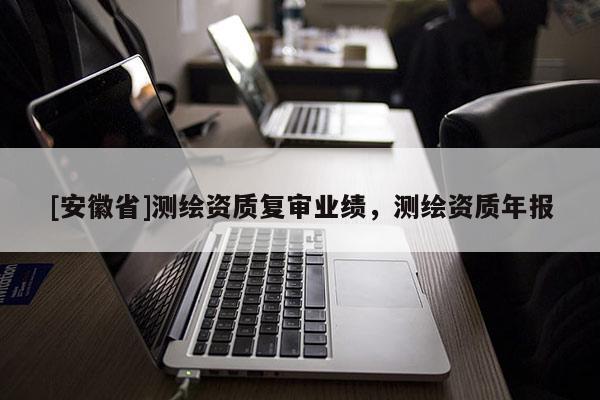 [安徽省]測繪資質(zhì)復審業(yè)績，測繪資質(zhì)年報