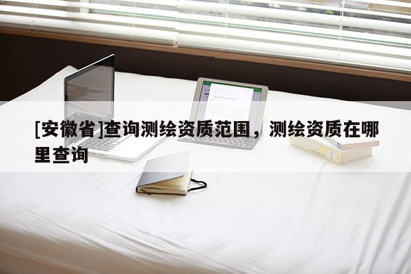 [安徽省]查詢測繪資質范圍，測繪資質在哪里查詢