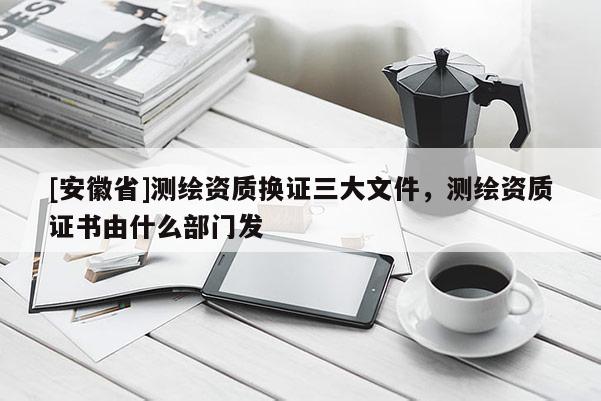 [安徽省]測繪資質換證三大文件，測繪資質證書由什么部門發