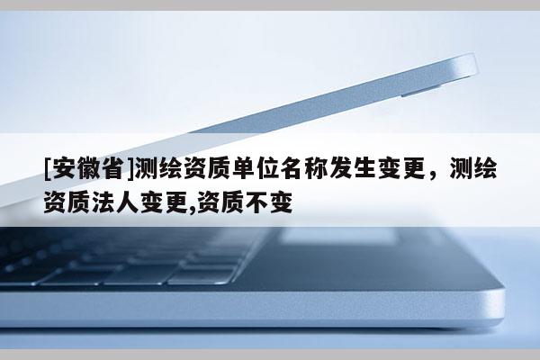 [安徽省]測繪資質(zhì)單位名稱發(fā)生變更，測繪資質(zhì)法人變更,資質(zhì)不變