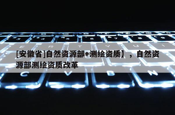 [安徽省]自然資源部+測繪資質】，自然資源部測繪資質改革