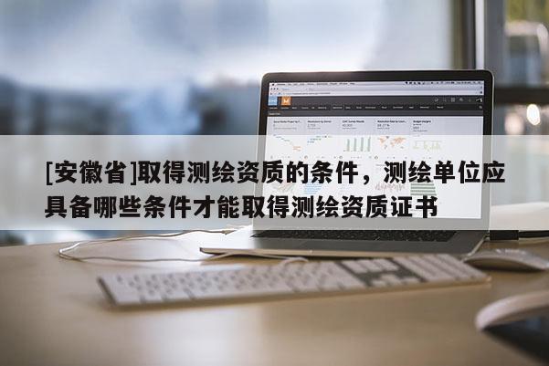 [安徽省]取得測繪資質的條件，測繪單位應具備哪些條件才能取得測繪資質證書
