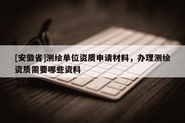 [安徽省]測繪單位資質申請材料，辦理測繪資質需要哪些資料