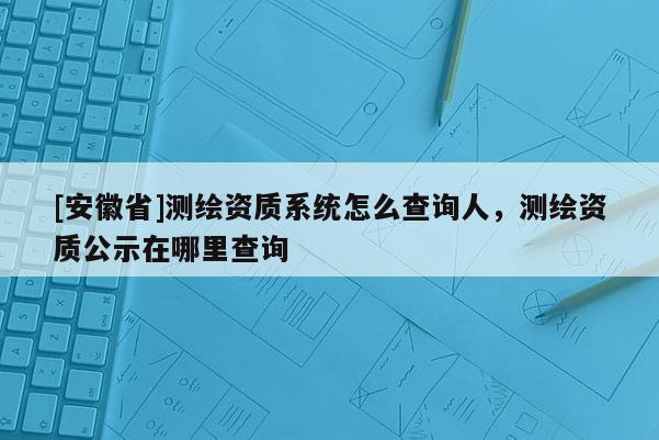 [安徽省]測繪資質系統怎么查詢人，測繪資質公示在哪里查詢