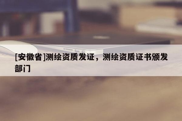 [安徽省]測繪資質(zhì)發(fā)證，測繪資質(zhì)證書頒發(fā)部門