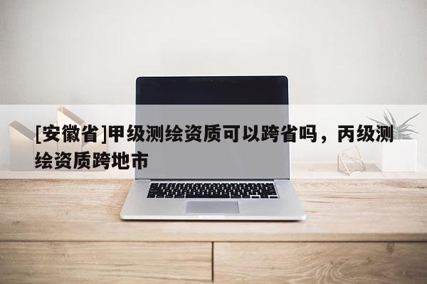 [安徽省]甲級測繪資質可以跨省嗎，丙級測繪資質跨地市