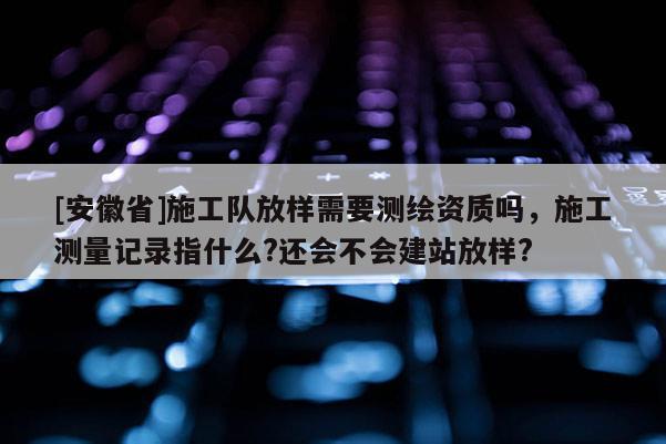 [安徽省]施工隊放樣需要測繪資質嗎，施工測量記錄指什么?還會不會建站放樣?