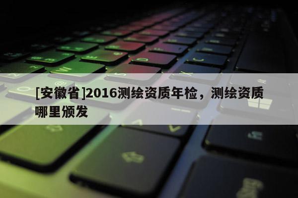 [安徽省]2016測(cè)繪資質(zhì)年檢，測(cè)繪資質(zhì)哪里頒發(fā)