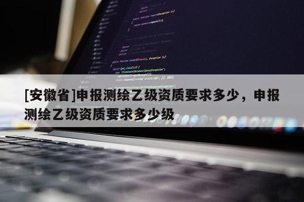 [安徽省]申報測繪乙級資質要求多少，申報測繪乙級資質要求多少級