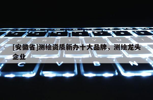 [安徽省]測繪資質新辦十大品牌，測繪龍頭企業