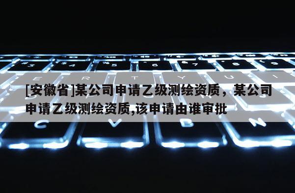 [安徽省]某公司申請乙級測繪資質，某公司申請乙級測繪資質,該申請由誰審批