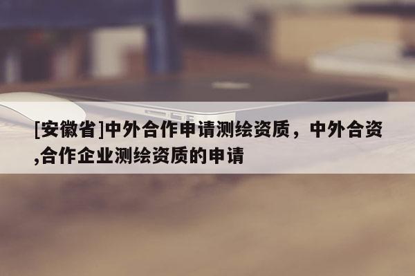 [安徽省]中外合作申請測繪資質(zhì)，中外合資,合作企業(yè)測繪資質(zhì)的申請
