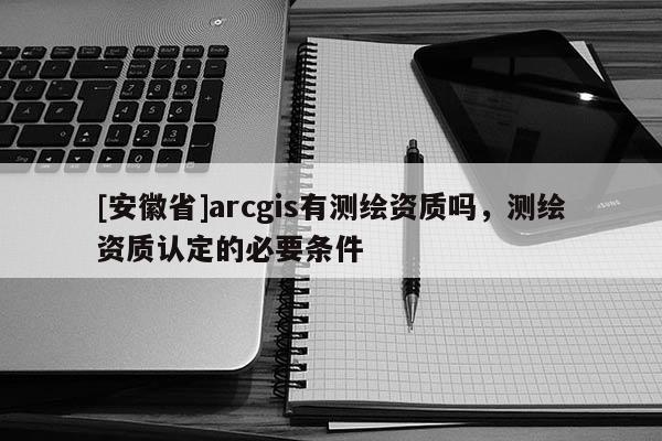 [安徽省]arcgis有測繪資質嗎，測繪資質認定的必要條件