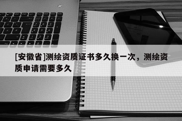 [安徽省]測繪資質證書多久換一次，測繪資質申請需要多久