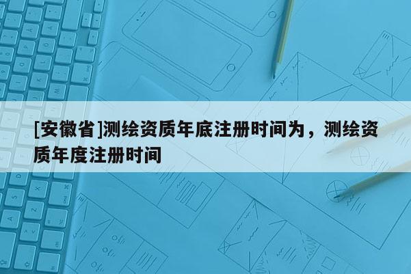 [安徽省]測繪資質年底注冊時間為，測繪資質年度注冊時間