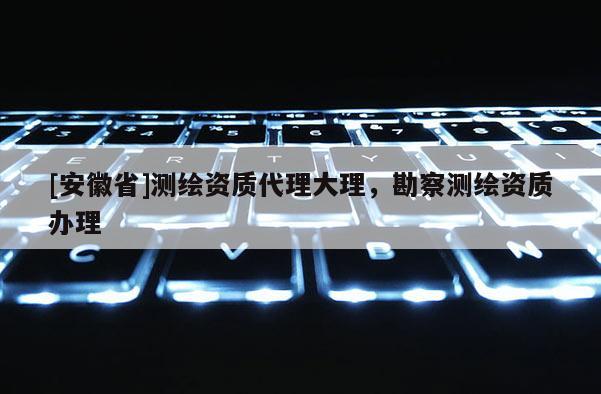 [安徽省]測繪資質代理大理，勘察測繪資質辦理