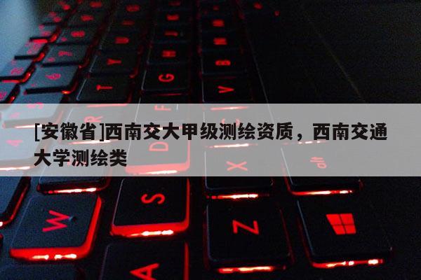 [安徽省]西南交大甲級測繪資質(zhì)，西南交通大學(xué)測繪類