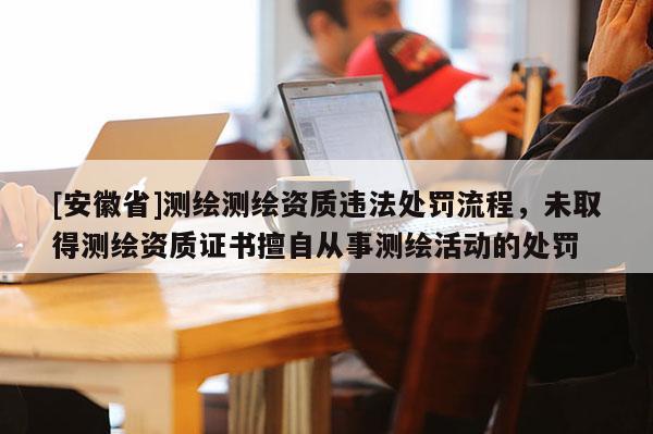 [安徽省]測繪測繪資質(zhì)違法處罰流程，未取得測繪資質(zhì)證書擅自從事測繪活動的處罰