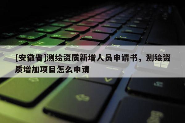 [安徽省]測繪資質新增人員申請書，測繪資質增加項目怎么申請