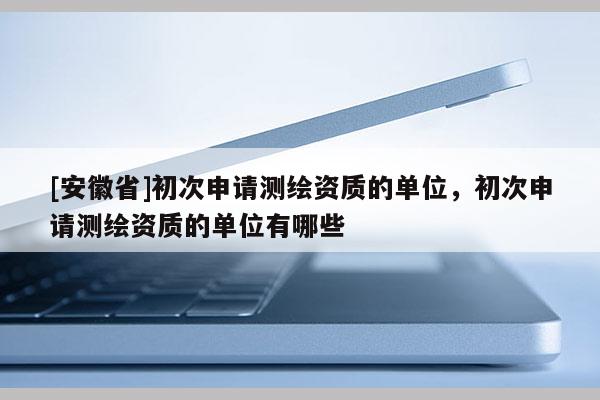 [安徽省]初次申請測繪資質的單位，初次申請測繪資質的單位有哪些
