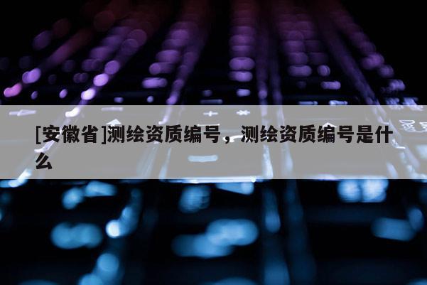 [安徽省]測繪資質編號，測繪資質編號是什么